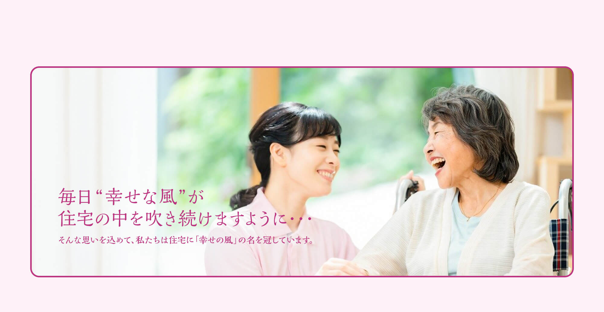 毎日 “幸せな風” が住宅の中を吹き続けますように・・・ そんな思いを込めて、私たちは住宅に「幸せの風」の名を冠しています。