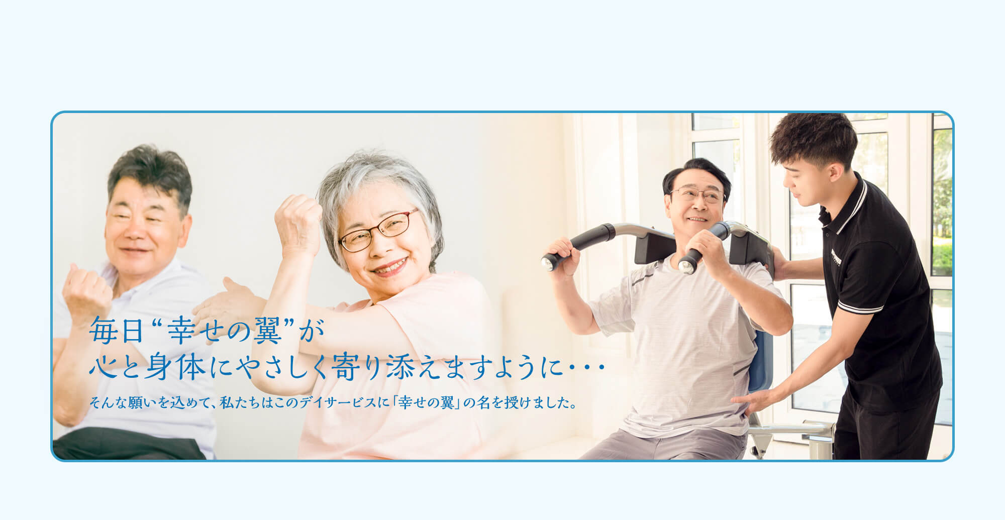 毎日 “幸せの翼” が心と身体にやさしく寄り添えますように・・・ そんな願いを込めて、私たちはこのデイサービスに「幸せの翼」の名を授けました。